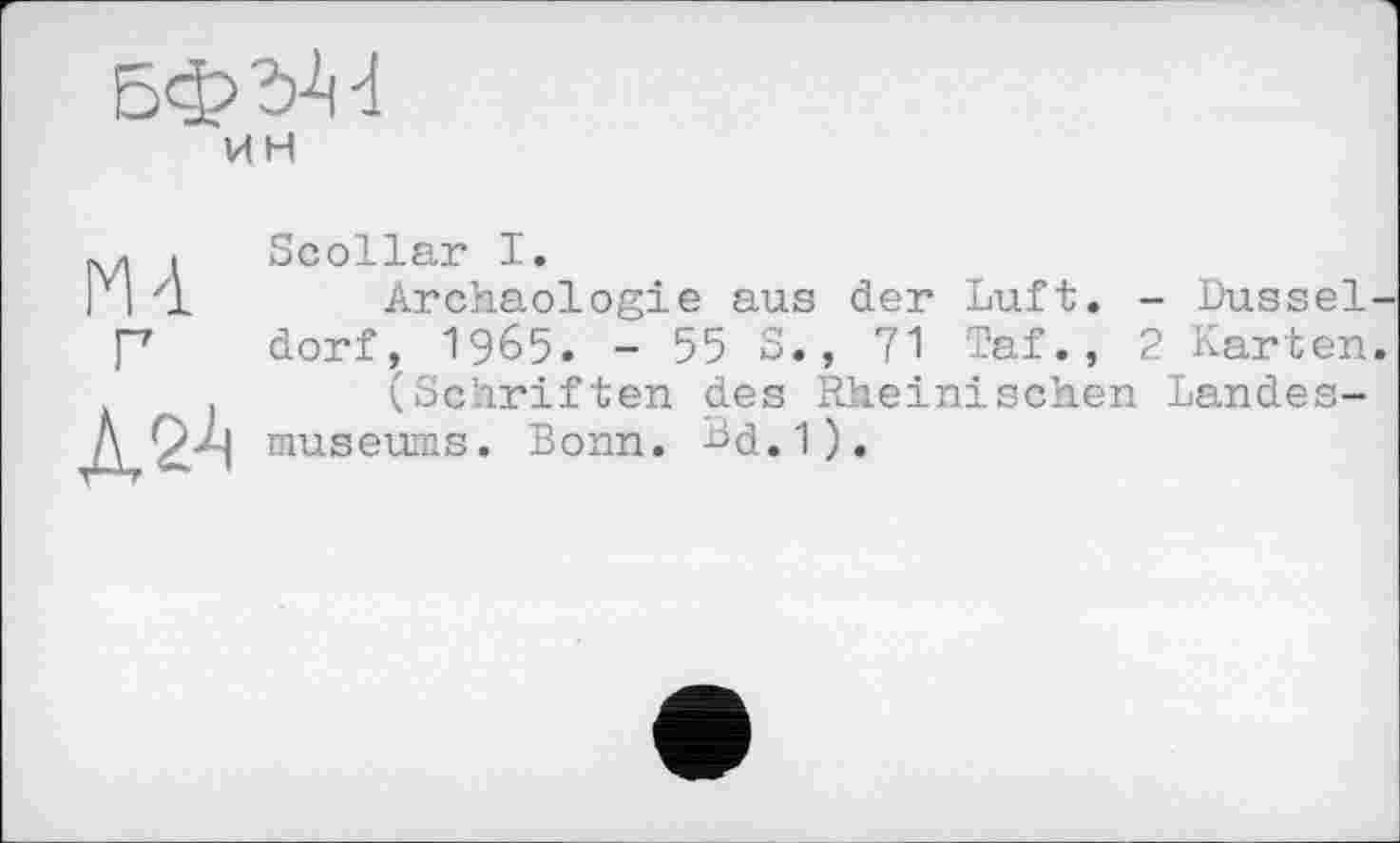 ﻿Бф^ d ин
Md
№
Scollar I.
Archäologie aus der Luft, dorf, 1965. - 55 S., 71 Taf., (Schriften des Rheinischen museums. Bonn. Bd.1).
Dussel
Karten
Landes-